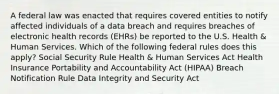 A federal law was enacted that requires covered entities to notify affected individuals of a data breach and requires breaches of electronic health records (EHRs) be reported to the U.S. Health & Human Services. Which of the following federal rules does this apply?​ Social Security Rule Health & Human Services Act​ Health Insurance Portability and Accountability Act (HIPAA) Breach Notification Rule​ Data Integrity and Security Act​