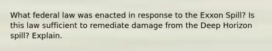 What federal law was enacted in response to the Exxon Spill? Is this law sufficient to remediate damage from the Deep Horizon spill? Explain.