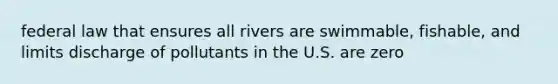 federal law that ensures all rivers are swimmable, fishable, and limits discharge of pollutants in the U.S. are zero