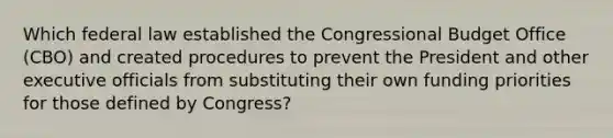 Which federal law established the Congressional Budget Office (CBO) and created procedures to prevent the President and other executive officials from substituting their own funding priorities for those defined by Congress?