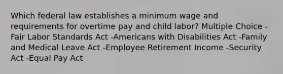 Which federal law establishes a minimum wage and requirements for overtime pay and child labor? Multiple Choice -Fair Labor Standards Act -Americans with Disabilities Act -Family and Medical Leave Act -Employee Retirement Income -Security Act -Equal Pay Act