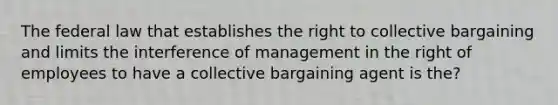 The federal law that establishes the right to collective bargaining and limits the interference of management in the right of employees to have a collective bargaining agent is the?