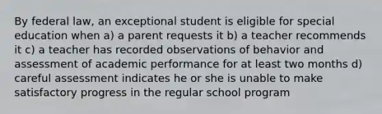 By federal law, an exceptional student is eligible for special education when a) a parent requests it b) a teacher recommends it c) a teacher has recorded observations of behavior and assessment of academic performance for at least two months d) careful assessment indicates he or she is unable to make satisfactory progress in the regular school program