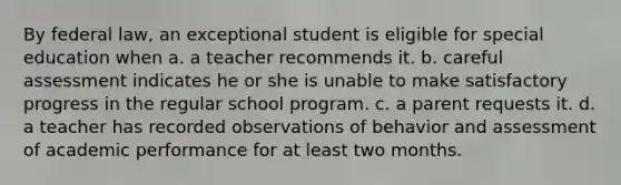 By federal law, an exceptional student is eligible for special education when a. a teacher recommends it. b. careful assessment indicates he or she is unable to make satisfactory progress in the regular school program. c. a parent requests it. d. a teacher has recorded observations of behavior and assessment of academic performance for at least two months.