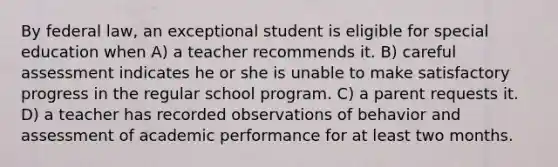 By federal law, an exceptional student is eligible for special education when A) a teacher recommends it. B) careful assessment indicates he or she is unable to make satisfactory progress in the regular school program. C) a parent requests it. D) a teacher has recorded observations of behavior and assessment of academic performance for at least two months.