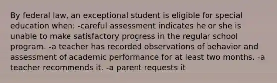 By federal law, an exceptional student is eligible for special education when: -careful assessment indicates he or she is unable to make satisfactory progress in the regular school program. -a teacher has recorded observations of behavior and assessment of academic performance for at least two months. -a teacher recommends it. -a parent requests it