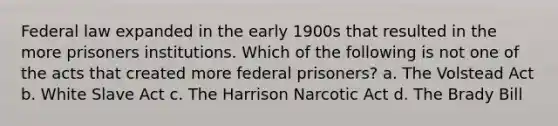 Federal law expanded in the early 1900s that resulted in the more prisoners institutions. Which of the following is not one of the acts that created more federal prisoners? a. The Volstead Act b. White Slave Act c. The Harrison Narcotic Act d. The Brady Bill