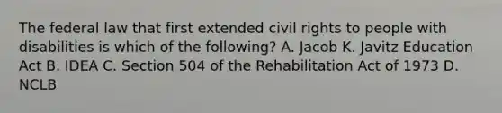 The federal law that first extended civil rights to people with disabilities is which of the following? A. Jacob K. Javitz Education Act B. IDEA C. Section 504 of the Rehabilitation Act of 1973 D. NCLB