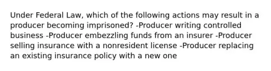 Under Federal Law, which of the following actions may result in a producer becoming imprisoned? -Producer writing controlled business -Producer embezzling funds from an insurer -Producer selling insurance with a nonresident license -Producer replacing an existing insurance policy with a new one