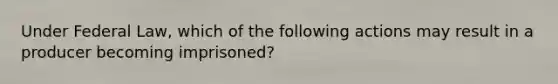 Under Federal Law, which of the following actions may result in a producer becoming imprisoned?