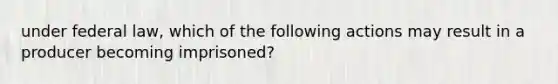 under federal law, which of the following actions may result in a producer becoming imprisoned?