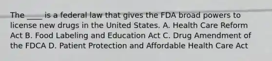 The ____ is a federal law that gives the FDA broad powers to license new drugs in the United States. A. Health Care Reform Act B. Food Labeling and Education Act C. Drug Amendment of the FDCA D. Patient Protection and Affordable Health Care Act