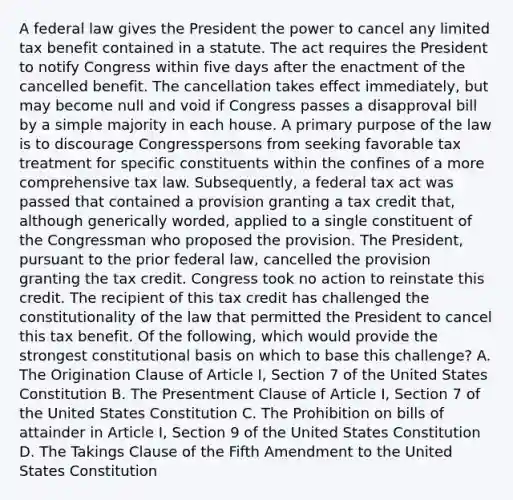 A federal law gives the President the power to cancel any limited tax benefit contained in a statute. The act requires the President to notify Congress within five days after the enactment of the cancelled benefit. The cancellation takes effect immediately, but may become null and void if Congress passes a disapproval bill by a simple majority in each house. A primary purpose of the law is to discourage Congresspersons from seeking favorable tax treatment for specific constituents within the confines of a more comprehensive tax law. Subsequently, a federal tax act was passed that contained a provision granting a tax credit that, although generically worded, applied to a single constituent of the Congressman who proposed the provision. The President, pursuant to the prior federal law, cancelled the provision granting the tax credit. Congress took no action to reinstate this credit. The recipient of this tax credit has challenged the constitutionality of the law that permitted the President to cancel this tax benefit. Of the following, which would provide the strongest constitutional basis on which to base this challenge? A. The Origination Clause of Article I, Section 7 of the United States Constitution B. The Presentment Clause of Article I, Section 7 of the United States Constitution C. The Prohibition on bills of attainder in Article I, Section 9 of the United States Constitution D. The Takings Clause of the Fifth Amendment to the United States Constitution