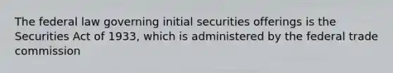 The federal law governing initial securities offerings is the Securities Act of 1933, which is administered by the federal trade commission