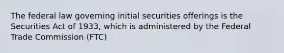 The federal law governing initial securities offerings is the Securities Act of 1933, which is administered by the Federal Trade Commission (FTC)