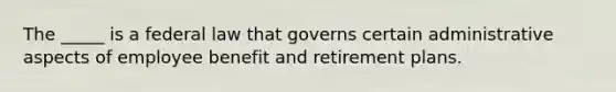 The _____ is a federal law that governs certain administrative aspects of employee benefit and retirement plans.