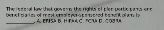 The federal law that governs the rights of plan participants and beneficiaries of most employer-sponsored benefit plans is ____________. A. ERISA B. HIPAA C. FCRA D. COBRA