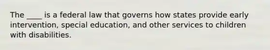 The ____ is a federal law that governs how states provide early intervention, special education, and other services to children with disabilities.