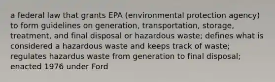 a federal law that grants EPA (environmental protection agency) to form guidelines on generation, transportation, storage, treatment, and final disposal or hazardous waste; defines what is considered a hazardous waste and keeps track of waste; regulates hazardus waste from generation to final disposal; enacted 1976 under Ford