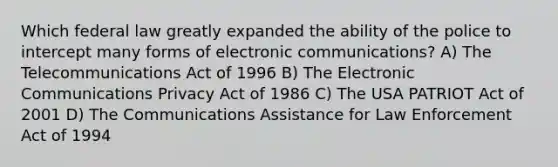 Which federal law greatly expanded the ability of the police to intercept many forms of electronic communications? A) The Telecommunications Act of 1996 B) The Electronic Communications Privacy Act of 1986 C) The USA PATRIOT Act of 2001 D) The Communications Assistance for Law Enforcement Act of 1994