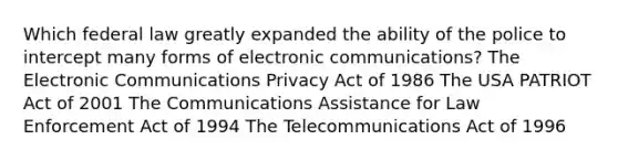 Which federal law greatly expanded the ability of the police to intercept many forms of electronic communications? The Electronic Communications Privacy Act of 1986 The USA PATRIOT Act of 2001 The Communications Assistance for Law Enforcement Act of 1994 The Telecommunications Act of 1996