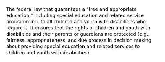 The federal law that guarantees a "free and appropriate education," including special education and related service programming, to all children and youth with disabilities who require it. It ensures that the rights of children and youth with disabilities and their parents or guardians are protected (e.g., fairness, appropriateness, and due process in decision making about providing special education and related services to children and youth with disabilities).