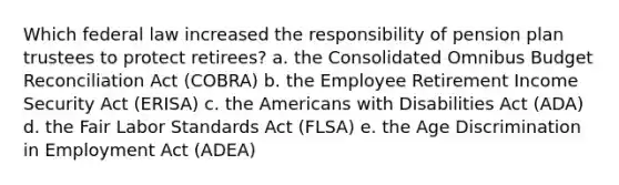 Which federal law increased the responsibility of pension plan trustees to protect retirees? a. the Consolidated Omnibus Budget Reconciliation Act (COBRA) b. the Employee Retirement Income Security Act (ERISA) c. the Americans with Disabilities Act (ADA) d. the Fair Labor Standards Act (FLSA) e. the Age Discrimination in Employment Act (ADEA)