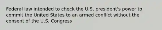 Federal law intended to check the U.S. president's power to commit the United States to an armed conflict without the consent of the U.S. Congress