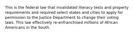 This is the federal law that invalidated literacy tests and property requirements and required select states and cities to apply for permission to the Justice Department to change their voting laws. This law effectively re-enfranchised millions of African Americans in the South.