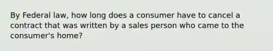 By Federal law, how long does a consumer have to cancel a contract that was written by a sales person who came to the consumer's home?