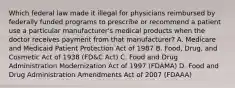 Which federal law made it illegal for physicians reimbursed by federally funded programs to prescribe or recommend a patient use a particular manufacturer's medical products when the doctor receives payment from that manufacturer? A. Medicare and Medicaid Patient Protection Act of 1987 B. Food, Drug, and Cosmetic Act of 1938 (FD&C Act) C. Food and Drug Administration Modernization Act of 1997 (FDAMA) D. Food and Drug Administration Amendments Act of 2007 (FDAAA)