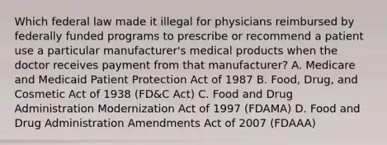 Which federal law made it illegal for physicians reimbursed by federally funded programs to prescribe or recommend a patient use a particular manufacturer's medical products when the doctor receives payment from that manufacturer? A. Medicare and Medicaid Patient Protection Act of 1987 B. Food, Drug, and Cosmetic Act of 1938 (FD&C Act) C. Food and Drug Administration Modernization Act of 1997 (FDAMA) D. Food and Drug Administration Amendments Act of 2007 (FDAAA)