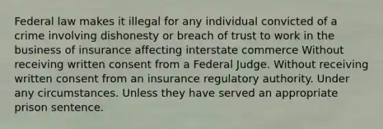 Federal law makes it illegal for any individual convicted of a crime involving dishonesty or breach of trust to work in the business of insurance affecting interstate commerce Without receiving written consent from a Federal Judge. Without receiving written consent from an insurance regulatory authority. Under any circumstances. Unless they have served an appropriate prison sentence.