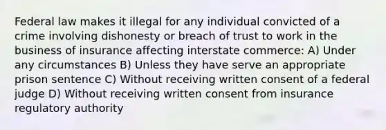 Federal law makes it illegal for any individual convicted of a crime involving dishonesty or breach of trust to work in the business of insurance affecting interstate commerce: A) Under any circumstances B) Unless they have serve an appropriate prison sentence C) Without receiving written consent of a federal judge D) Without receiving written consent from insurance regulatory authority