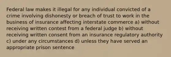 Federal law makes it illegal for any individual convicted of a crime involving dishonesty or breach of trust to work in the business of insurance affecting interstate commerce a) without receiving written contest from a federal judge b) without receiving written consent from an insurance regulatory authority c) under any circumstances d) unless they have served an appropriate prison sentence