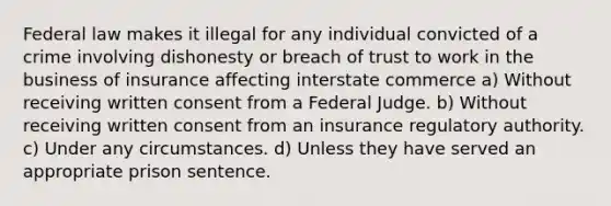 Federal law makes it illegal for any individual convicted of a crime involving dishonesty or breach of trust to work in the business of insurance affecting interstate commerce a) Without receiving written consent from a Federal Judge. b) Without receiving written consent from an insurance regulatory authority. c) Under any circumstances. d) Unless they have served an appropriate prison sentence.