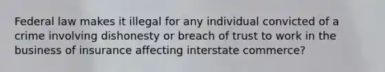 Federal law makes it illegal for any individual convicted of a crime involving dishonesty or breach of trust to work in the business of insurance affecting interstate commerce?