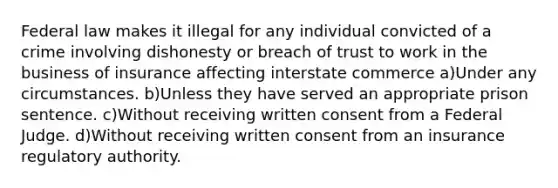 Federal law makes it illegal for any individual convicted of a crime involving dishonesty or breach of trust to work in the business of insurance affecting interstate commerce a)Under any circumstances. b)Unless they have served an appropriate prison sentence. c)Without receiving written consent from a Federal Judge. d)Without receiving written consent from an insurance regulatory authority.