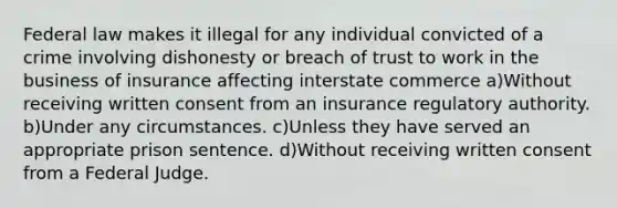 Federal law makes it illegal for any individual convicted of a crime involving dishonesty or breach of trust to work in the business of insurance affecting interstate commerce a)Without receiving written consent from an insurance regulatory authority. b)Under any circumstances. c)Unless they have served an appropriate prison sentence. d)Without receiving written consent from a Federal Judge.