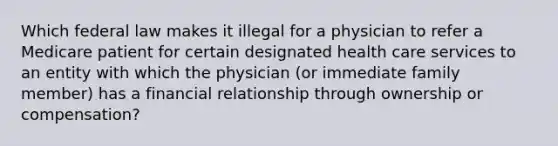 Which federal law makes it illegal for a physician to refer a Medicare patient for certain designated health care services to an entity with which the physician (or immediate family member) has a financial relationship through ownership or compensation?