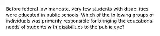 Before federal law mandate, very few students with disabilities were educated in public schools. Which of the following groups of individuals was primarily responsible for bringing the educational needs of students with disabilities to the public eye?