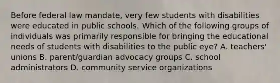 Before federal law mandate, very few students with disabilities were educated in public schools. Which of the following groups of individuals was primarily responsible for bringing the educational needs of students with disabilities to the public eye? A. teachers' unions B. parent/guardian advocacy groups C. school administrators D. community service organizations