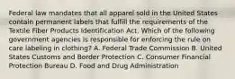 Federal law mandates that all apparel sold in the United States contain permanent labels that fulfill the requirements of the Textile Fiber Products Identification Act. Which of the following government agencies is responsible for enforcing the rule on care labeling in clothing? A. Federal Trade Commission B. United States Customs and Border Protection C. Consumer Financial Protection Bureau D. Food and Drug Administration