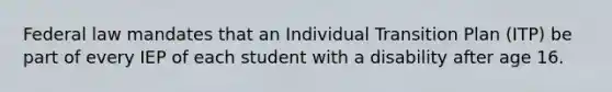 Federal law mandates that an Individual Transition Plan (ITP) be part of every IEP of each student with a disability after age 16.