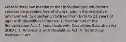 What federal law mandates that individualized educational services be provided free of charge, and in the restrictive environment, to qualifying children (from birth to 21 years of age) with disabilities? Choices: 1. Section 504 of the Rehabilitation Act. 2. Individuals with Disabilities Education Act (IDEA). 3. Americans with Disabilities Act. 4. Technology Assistance Act.