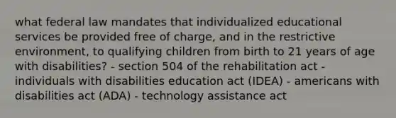 what federal law mandates that individualized educational services be provided free of charge, and in the restrictive environment, to qualifying children from birth to 21 years of age with disabilities? - section 504 of the rehabilitation act - individuals with disabilities education act (IDEA) - americans with disabilities act (ADA) - technology assistance act