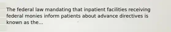 The federal law mandating that inpatient facilities receiving federal monies inform patients about advance directives is known as the...