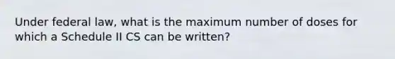 Under federal law, what is the maximum number of doses for which a Schedule II CS can be written?