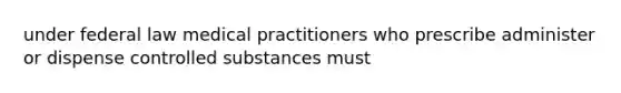 under federal law medical practitioners who prescribe administer or dispense controlled substances must