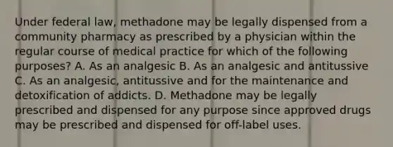 Under federal law, methadone may be legally dispensed from a community pharmacy as prescribed by a physician within the regular course of medical practice for which of the following purposes? A. As an analgesic B. As an analgesic and antitussive C. As an analgesic, antitussive and for the maintenance and detoxification of addicts. D. Methadone may be legally prescribed and dispensed for any purpose since approved drugs may be prescribed and dispensed for off-label uses.